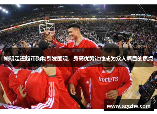 姚明走进超市购物引发围观，身高优势让他成为众人瞩目的焦点