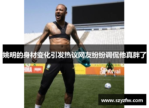 姚明的身材变化引发热议网友纷纷调侃他真胖了