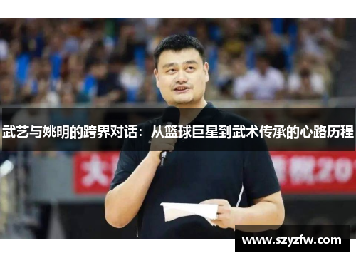 武艺与姚明的跨界对话：从篮球巨星到武术传承的心路历程
